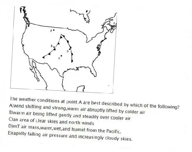 -The weather conditions at point A are best described by which of the following?
A)wind shifting and strong,warm air abruptly lifted by colder air
B)warm air being lifted gently and steadily over cooler air
C)an area of clear skies and north winds
D)mT air mass,warm,wet,and humid from the Pacific.
E)rapidly falling air pressure and increasingly cloudy skies.