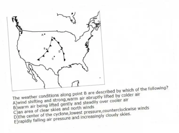 -The weather conditions along point B are described by which of the following?
A)wind shifting and strong,warm air abruptly lifted by colder air
B)warm air being lifted gently and steadily over cooler air
C)an area of clear skies and north winds
D)the center of the cyclone,lowest pressure,counterclockwise winds
E)rapidly falling air pressure and increasingly cloudy skies.