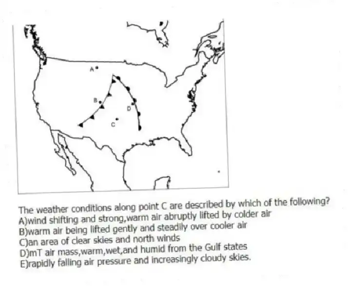 -The weather conditions along point C are described by which of the following?
A)wind shifting and strong,warm air abruptly lifted by colder air
B)warm air being lifted gently and steadily over cooler air
C)an area of clear skies and north winds
D)mT air mass,warm,wet,and humid from the Gulf states
E)rapidly falling air pressure and increasingly cloudy skies.