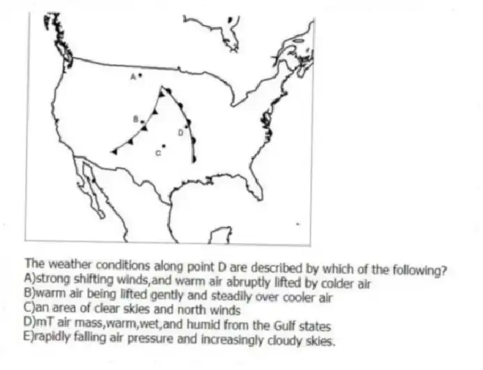 -The weather conditions along point D are described by which of the following?
A)strong shifting winds,and warm air abruptly lifted by colder air
B)warm air being lifted gently and steadily over cooler air
C)an area of clear skies and north winds
D)mT air mass,warm,wet,and humid from the Gulf states
E)rapidly falling air pressure and increasingly cloudy skies.