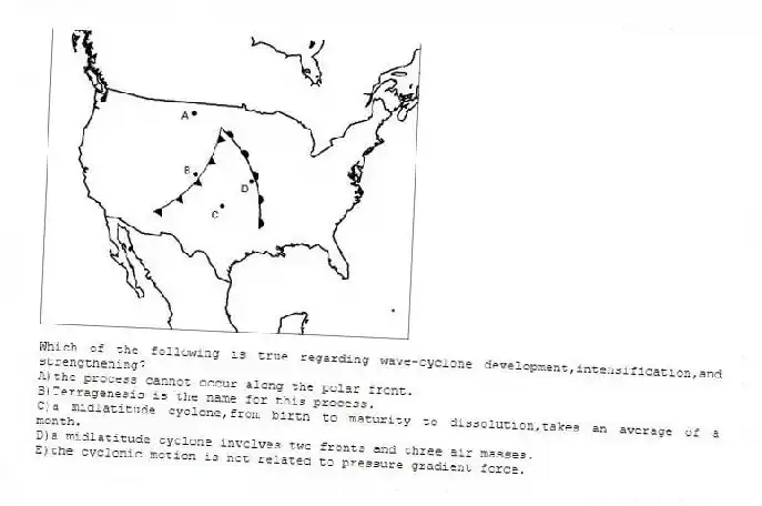 -Which of the following is true regarding wave-cyclone development,intensification,and strengthening?
A)the process cannot occur along the polar front.
B)Terragenesis is the name for this process.
C)a midlatitude cyclone,from birth to maturity to dissolution,takes an average of a month.
D)a midlatitude cyclone involves two fronts and three air masses.
E)the cyclonic motion is not related to pressure gradient force.