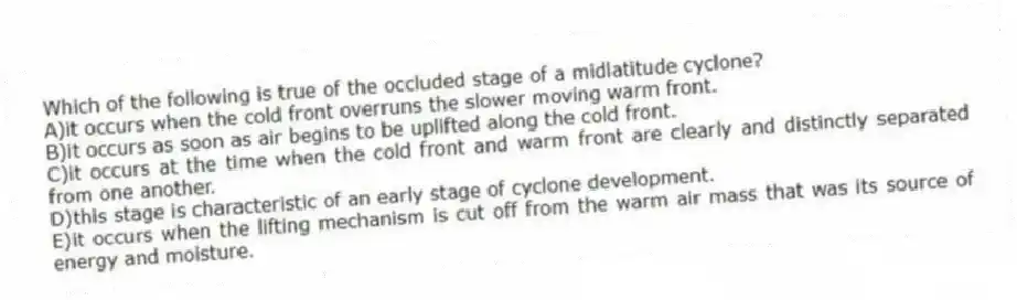 Which of the following is true of the occluded stage of a midlatitude cyclone?
A)it occurs when the cold front overruns the slower moving warm front.
B)it occurs as soon as air begins to be uplifted along the cold front.
C)it occurs at the time when the cold front and warm front are clearly and distinctly separated from one another.
D)this stage is characteristic of an early stage of cyclone development.
E)it occurs when the lifting mechanism is cut off from the warm air mass that was its source of energy and moisture.