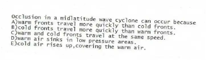 Occlusion in a midlatitude wave cyclone can occur because
A)warm fronts travel more quickly than cold fronts.
B)cold fronts travel more quickly than warm fronts.
C)warm and cold fronts travel at the same speed.
D)warm air sinks in low pressure areas.
E)cold air rises up,covering the warm air.