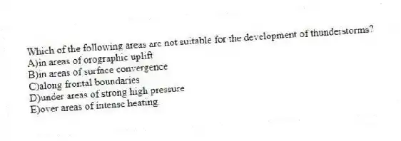 Which of the following areas are not suitable for the development of thunderstorms?
A)in areas of orographic uplift
B)in areas of surface convergence
C)along frontal boundaries
D)under areas of strong high pressure
E)over areas of intense heating.