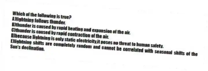 Which of the following is true?
A)lightning follows thunder.
B)thunder is caused by rapid heating and expansion of the air.
C)thunder is caused by rapid contraction of the air.
D)because lightning is only static electricity,it poses no threat to human safety.
E)lightning shifts are completely random and cannot be correlated with seasonal shifts of the Sun's declination.