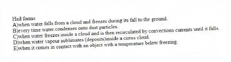 Hail forms
A)when water falls from a cloud and freezes during its fall to the ground.
B)every time water condenses onto dust particles.
C)when water freezes inside a cloud and is then recirculated by convections currents until it falls.
D)when water vapour sublimates (deposits)inside a cirrus cloud.
E)when it comes in contact with an object with a temperature below freezing.
