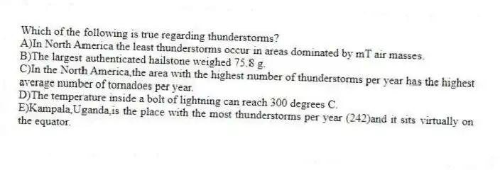 Which of the following is true regarding thunderstorms?
A)In North America the least thunderstorms occur in areas dominated by mT air masses.
B)The largest authenticated hailstone weighed 75.8 g.
C)In the North America,the area with the highest number of thunderstorms per year has the highest average number of tornadoes per year.
D)The temperature inside a bolt of lightning can reach 300 degrees C.
E)Kampala,Uganda,is the place with the most thunderstorms per year (242)and it sits virtually on the equator.