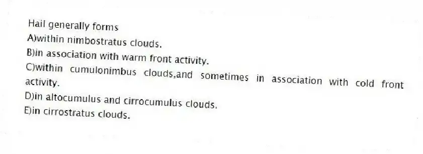Hail generally forms
A)within nimbostratus clouds.
B)in association with warm front activity.
C)within cumulonimbus clouds,and sometimes in association with cold front activity.
D)in altocumulus and cirrocumulus clouds.
E)in cirrostratus clouds.