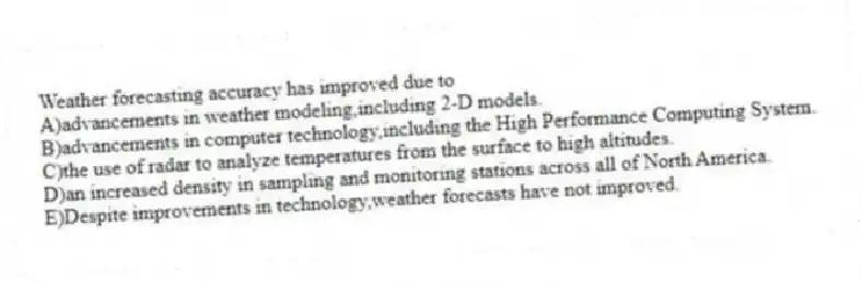 Weather forecasting accuracy has improved due to
A)advancements in weather modeling,including 2-D models.
B)advancements in computer technology,including the High Performance Computing System.
C)the use of radar to analyze temperatures from the surface to high altitudes.
D)an increased density in sampling and monitoring stations across all of North America.
E)Despite improvements in technology,weather forecasts have not improved.