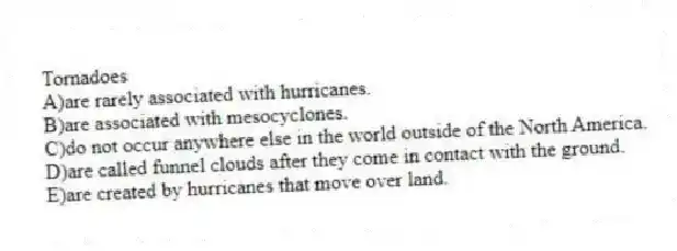 Tornadoes
A)are rarely associated with hurricanes.
B)are associated with mesocyclones.
C)do not occur anywhere else in the world outside of the North America.
D)are called funnel clouds after they come in contact with the ground.
E)are created by hurricanes that move over land.