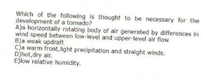 Which of the following is thought to be necessary for the development of a tornado?
A)a horizontally rotating body of air generated by differences in wind speed between low-level and upper-level air flow
B)a weak updraft
C)a warm front,light precipitation and straight winds.
D)hot,dry air.
E)low relative humidity.