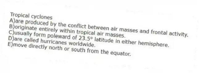 Tropical cyclones
A)are produced by the conflict between air masses and frontal activity.
B)originate entirely within tropical air masses.
C)usually form poleward of 23.5° latitude in either hemisphere.
D)are called hurricanes worldwide.
E)move directly north or south from the equator.