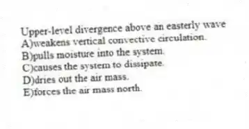 Upper-level divergence above an easterly wave
A)weakens vertical convective circulation.
B)pulls moisture into the system.
C)causes the system to dissipate.
D)dries out the air mass.
E)forces the air mass north.