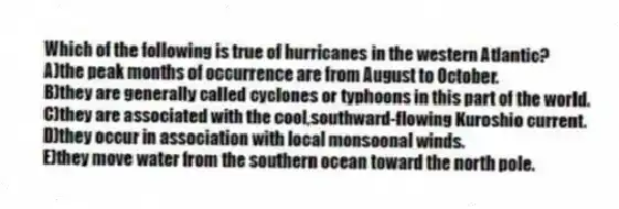 Which of the following is true of hurricanes in the western Atlantic?
A)the peak months of occurrence are from August to October.
B)they are generally called cyclones or typhoons in this part of the world.
C)they are associated with the cool,southward-flowing Kuroshio current.
D)they occur in association with local monsoonal winds.
E)they move water from the southern ocean toward the north pole.