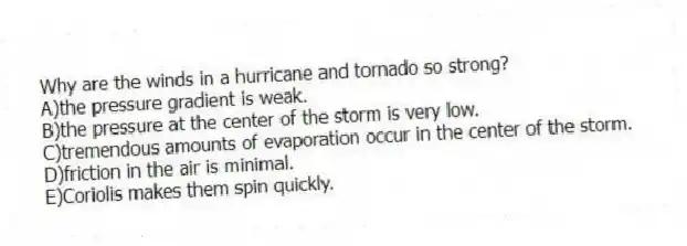 Why are the winds in a hurricane and tornado so strong?
A)the pressure gradient is weak.
B)the pressure at the center of the storm is very low.
C)tremendous amounts of evaporation occur in the center of the storm.
D)friction in the air is minimal.
E)Coriolis makes them spin quickly.
