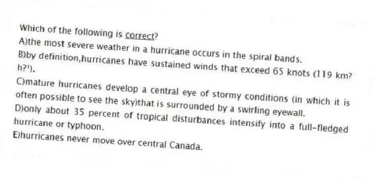 Which of the following is <u>correct</u>?
A)the most severe weather in a hurricane occurs in the spiral bands.
B)by definition,hurricanes have sustained winds that exceed 65 knots (119 km?h?¹).
C)mature hurricanes develop a central eye of stormy conditions (in which it is often possible to see the sky)that is surrounded by a swirling eyewall.
D)only about 35 percent of tropical disturbances intensify into a full-fledged hurricane or typhoon.
E)hurricanes never move over central Canada.