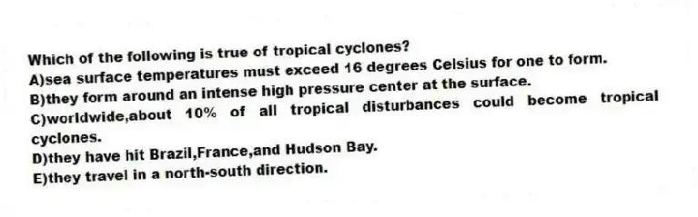 Which of the following is true of tropical cyclones?
A)sea surface temperatures must exceed 16 degrees Celsius for one to form.
B)they form around an intense high pressure center at the surface.
C)worldwide,about 10% of all tropical disturbances could become tropical cyclones.
D)they have hit Brazil,France,and Hudson Bay.
E)they travel in a north-south direction.