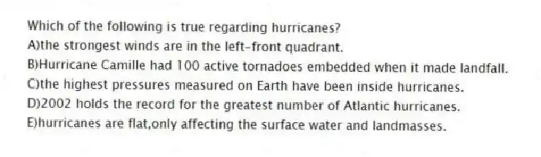 Which of the following is true regarding hurricanes?
A)the strongest winds are in the left-front quadrant.
B)Hurricane Camille had 100 active tornadoes embedded when it made landfall.
C)the highest pressures measured on Earth have been inside hurricanes.
D)2002 holds the record for the greatest number of Atlantic hurricanes.
E)hurricanes are flat,only affecting the surface water and landmasses.