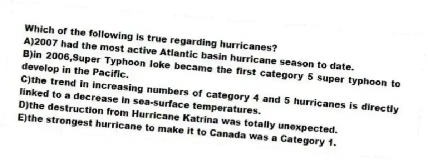 Which of the following is true regarding hurricanes?
A)2007 had the most active Atlantic basin hurricane season to date.
B)in 2006,Super Typhoon Ioke became the first category 5 super typhoon to develop in the Pacific.
C)the trend in increasing numbers of category 4 and 5 hurricanes is directly linked to a decrease in sea-surface temperatures.
D)the destruction from Hurricane Katrina was totally unexpected.
E)the strongest hurricane to make it to Canada was a Category 1.