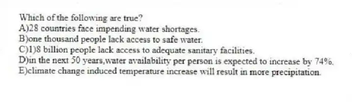 Which of the following are true?
A)28 countries face impending water shortages.
B)one thousand people lack access to safe water.
C)1)8 billion people lack access to adequate sanitary facilities.
D)in the next 50 years,water availability per person is expected to increase by 74%.
E)climate change induced temperature increase will result in more precipitation.