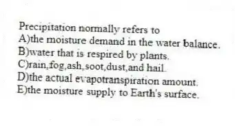 Precipitation normally refers to
A)the moisture demand in the water balance.
B)water that is respired by plants.
C)rain,fog,ash,soot,dust,and hail.
D)the actual evapotranspiration amount.
E)the moisture supply to Earth's surface.