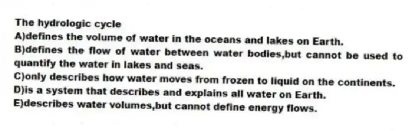 The hydrologic cycle
A)defines the volume of water in the oceans and lakes on Earth.
B)defines the flow of water between water bodies,but cannot be used to quantify the water in lakes and seas.
C)only describes how water moves from frozen to liquid on the continents.
D)is a system that describes and explains all water on Earth.
E)describes water volumes,but cannot define energy flows.