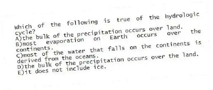 Which of the following is true of the hydrologic cycle?
A)the bulk of the precipitation occurs over land.
B)most evaporation on Earth occurs over the continents.
C)most of the water that falls on the continents is derived from the oceans.
D)the bulk of the precipitation occurs over the land.
E)it does not include ice.