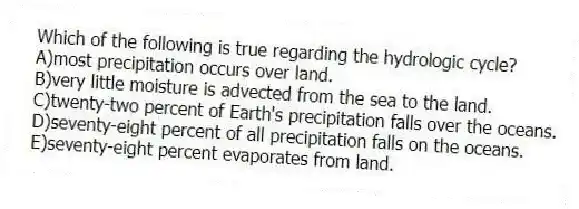 Which of the following is true regarding the hydrologic cycle?
A)most precipitation occurs over land.
B)very little moisture is advected from the sea to the land.
C)twenty-two percent of Earth's precipitation falls over the oceans.
D)seventy-eight percent of all precipitation falls on the oceans.
E)seventy-eight percent evaporates from land.