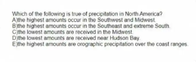 Which of the following is true of precipitation in North America?
A)the highest amounts occur in the Southwest and Midwest.
B)the highest amounts occur in the Southeast and extreme South.
C)the lowest amounts are received in the Midwest.
D)the lowest amounts are received near Hudson Bay.
E)the highest amounts are orographic precipitation over the coast ranges.