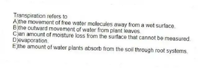 Transpiration refers to
A)the movement of free water molecules away from a wet surface.
B)the outward movement of water from plant leaves.
C)an amount of moisture loss from the surface that cannot be measured.
D)evaporation.
E)the amount of water plants absorb from the soil through root systems.
