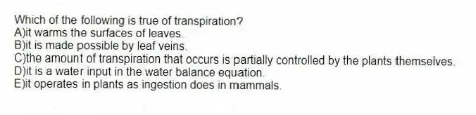 Which of the following is true of transpiration?
A)it warms the surfaces of leaves.
B)it is made possible by leaf veins.
C)the amount of transpiration that occurs is partially controlled by the plants themselves.
D)it is a water input in the water balance equation.
E)it operates in plants as ingestion does in mammals.
