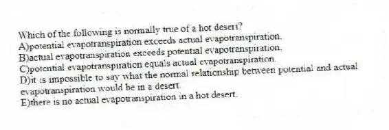 Which of the following is normally true of a hot desert?
A)potential evapotranspiration exceeds actual evapotranspiration.
B)actual evapotranspiration exceeds potential evapotranspiration.
C)potential evapotranspiration equals actual evapotranspiration.
D)it is impossible to say what the normal relationship between potential and actual evapotranspiration would be in a desert.
E)there is no actual evapotranspiration in a hot desert.