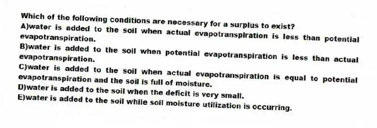 Which of the following conditions are necessary for a surplus to exist?
A)water is added to the soil when actual evapotranspiration is less than potential evapotranspiration.
B)water is added to the soil when potential evapotranspiration is less than actual evapotranspiration.
C)water is added to the soil when actual evapotranspiration is equal to potential evapotranspiration and the soil is full of moisture.
D)water is added to the soil when the deficit is very small.
E)water is added to the soil while soil moisture utilization is occurring.