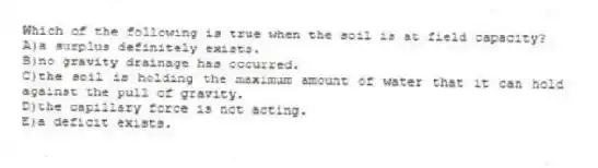Which of the following is true when the soil is at field capacity?
A)a surplus definitely exists.
B)no gravity drainage has occurred.
C)the soil is holding the maximum amount of water that it can hold against the pull of gravity.
D)the capillary force is not acting.
E)a deficit exists.