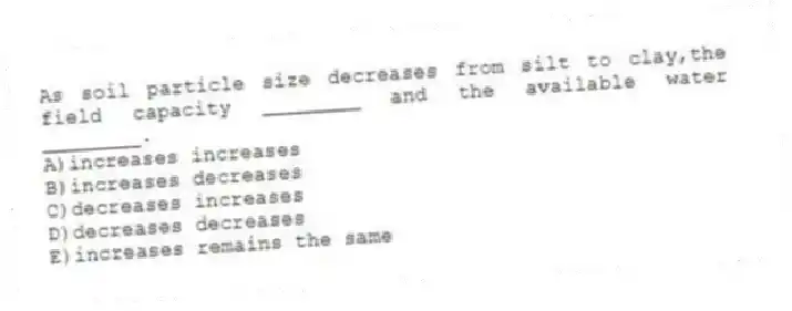 As soil particle size decreases from silt to clay,the field capacity ________ and the available water ________.
A)increases increases
B)increases decreases
C)decreases increases
D)decreases decreases
E)increases remains the same