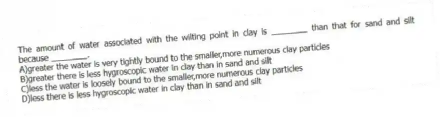 The amount of water associated with the wilting point in clay is ________ than that for sand and silt because ________.
A)greater the water is very tightly bound to the smaller,more numerous clay particles
B)greater there is less hygroscopic water in clay than in sand and silt
C)less the water is loosely bound to the smaller,more numerous clay particles
D)less there is less hygroscopic water in clay than in sand and silt