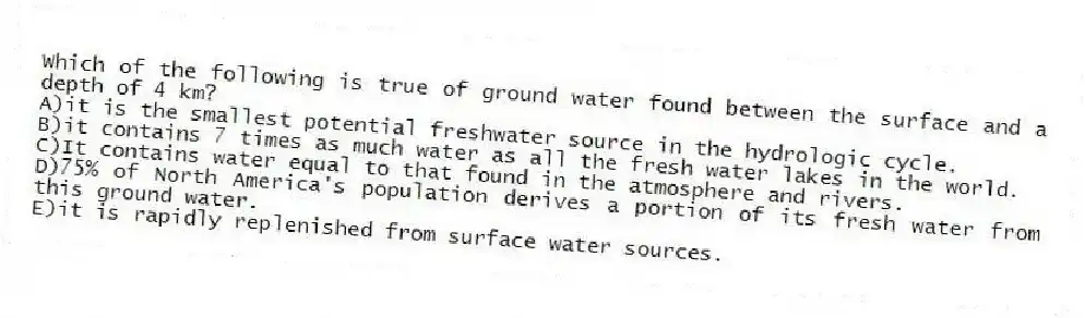 Which of the following is true of ground water found between the surface and a depth of 4 km?
A)it is the smallest potential freshwater source in the hydrologic cycle.
B)it contains 7 times as much water as all the fresh water lakes in the world.
C)It contains water equal to that found in the atmosphere and rivers.
D)75% of North America's population derives a portion of its fresh water from this ground water.
E)it is rapidly replenished from surface water sources.