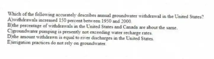 Which of the following accurately describes annual groundwater withdrawal in the United States?
A)withdrawals increased 150 percent between 1950 and 2000.
B)the percentage of withdrawals in the United States and Canada are about the same.
C)groundwater pumping is presently not exceeding water recharge rates.
D)the amount withdrawn is equal to river discharges in the United States.
E)irrigation practices do not rely on groundwater.