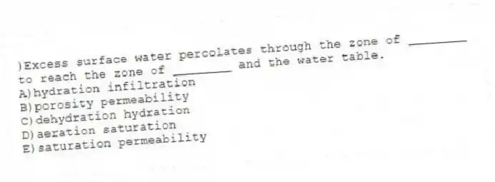 )Excess surface water percolates through the zone of ________ to reach the zone of ________ and the water table.
A)hydration infiltration
B)porosity permeability
C)dehydration hydration
D)aeration saturation
E)saturation permeability