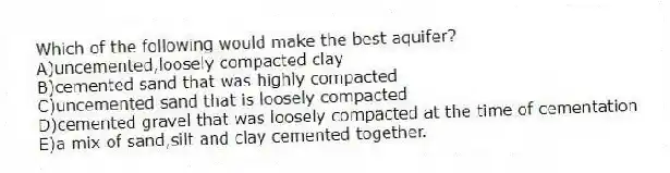 Which of the following would make the best aquifer?
A)uncemented,loosely compacted clay
B)cemented sand that was highly compacted
C)uncemented sand that is loosely compacted
D)cemented gravel that was loosely compacted at the time of cementation
E)a mix of sand,silt and clay cemented together.