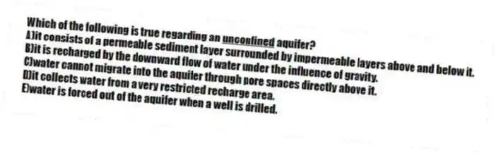 Which of the following is true regarding an <u>unconfined</u> aquifer?
A)it consists of a permeable sediment layer surrounded by impermeable layers above and below it.
B)it is recharged by the downward flow of water under the influence of gravity.
C)water cannot migrate into the aquifer through pore spaces directly above it.
D)it collects water from a very restricted recharge area.
E)water is forced out of the aquifer when a well is drilled.