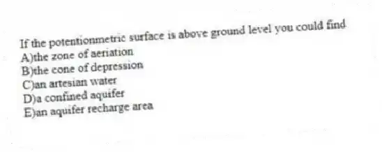 If the potentionmetric surface is above ground level you could find
A)the zone of aeriation
B)the cone of depression
C)an artesian water
D)a confined aquifer
E)an aquifer recharge area