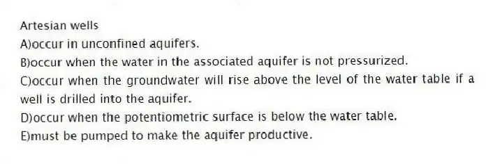 Artesian wells
A)occur in unconfined aquifers.
B)occur when the water in the associated aquifer is not pressurized.
C)occur when the groundwater will rise above the level of the water table if a well is drilled into the aquifer.
D)occur when the potentiometric surface is below the water table.
E)must be pumped to make the aquifer productive.