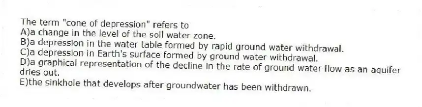 The term "cone of depression" refers to
A)a change in the level of the soil water zone.
B)a depression in the water table formed by rapid ground water withdrawal.
C)a depression in Earth's surface formed by ground water withdrawal.
D)a graphical representation of the decline in the rate of ground water flow as an aquifer dries out.
E)the sinkhole that develops after groundwater has been withdrawn.