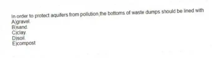 In order to protect aquifers from pollution,the bottoms of waste dumps should be lined with
A)gravel.
B)sand.
C)clay.
D)soil.
E)compost
