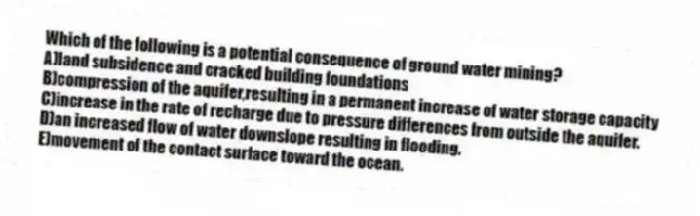 Which of the following is a potential consequence of ground water mining?
A)land subsidence and cracked building foundations
B)compression of the aquifer,resulting in a permanent increase of water storage capacity
C)increase in the rate of recharge due to pressure differences from outside the aquifer.
D)an increased flow of water downslope resulting in flooding.
E)movement of the contact surface toward the ocean.