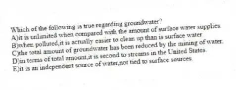 Which of the following is true regarding groundwater?
A)it is unlimited when compared with the amount of surface water supplies.
B)when polluted,it is actually easier to clean up than is surface water.
C)the total amount of groundwater has been reduced by the mining of water.
D)in terms of total amount,it is second to streams in the United States.
E)it is an independent source of water,not tied to surface sources.