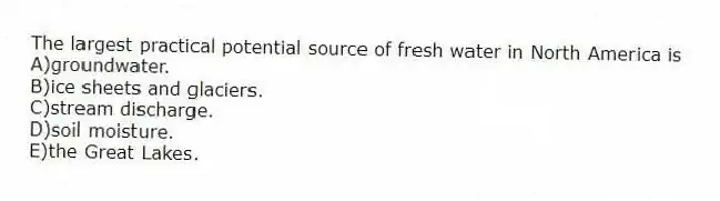 The largest practical potential source of fresh water in North America is
A)groundwater.
B)ice sheets and glaciers.
C)stream discharge.
D)soil moisture.
E)the Great Lakes.
