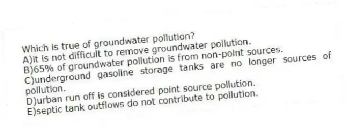 Which is true of groundwater pollution?
A)it is not difficult to remove groundwater pollution.
B)65% of groundwater pollution is from non-point sources.
C)underground gasoline storage tanks are no longer sources of pollution.
D)urban run off is considered point source pollution.
E)septic tank outflows do not contribute to pollution.