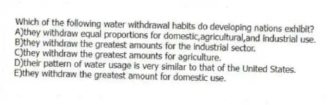 Which of the following water withdrawal habits do developing nations exhibit?
A)they withdraw equal proportions for domestic,agricultural,and industrial use.
B)they withdraw the greatest amounts for the industrial sector.
C)they withdraw the greatest amounts for agriculture.
D)their pattern of water usage is very similar to that of the United States.
E)they withdraw the greatest amount for domestic use.